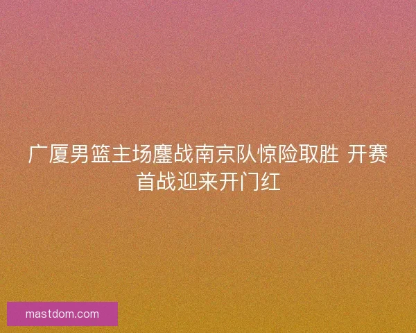 广厦男篮主场鏖战南京队惊险取胜 开赛首战迎来开门红