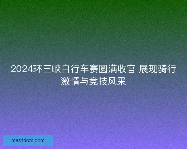 2024环三峡自行车赛圆满收官 展现骑行激情与竞技风采