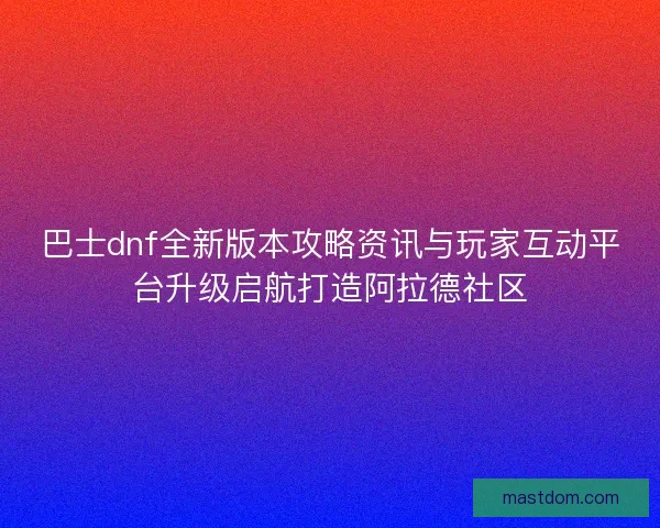 巴士dnf全新版本攻略资讯与玩家互动平台升级启航打造阿拉德社区