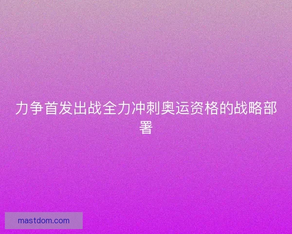 力争首发出战全力冲刺奥运资格的战略部署