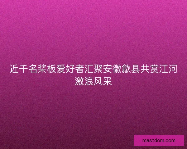 近千名桨板爱好者汇聚安徽歙县共赏江河激浪风采