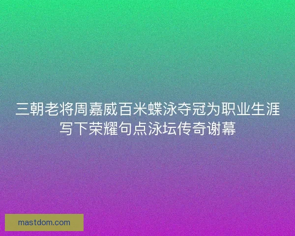 三朝老将周嘉威百米蝶泳夺冠为职业生涯写下荣耀句点泳坛传奇谢幕